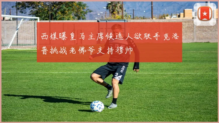 西媒曝皇马主席候选人欲联手克洛普挑战老佛爷支持穆帅