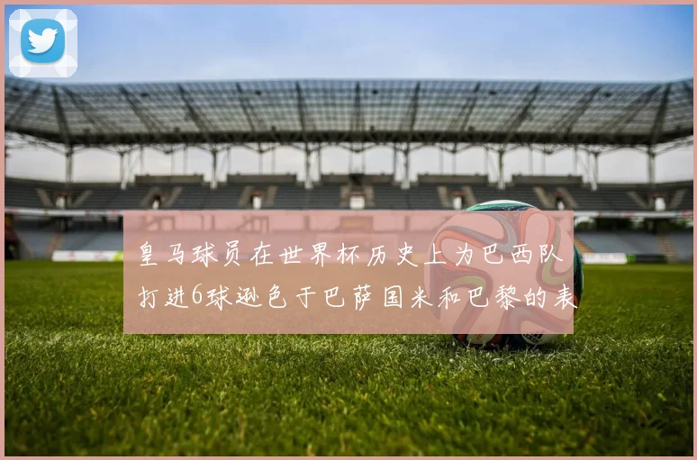 皇马球员在世界杯历史上为巴西队打进6球逊色于巴萨国米和巴黎的表现