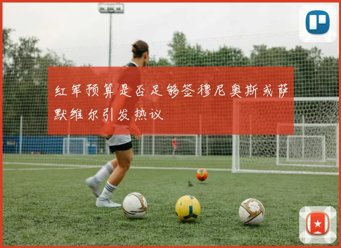 红军预算是否足够签穆尼奥斯或萨默维尔引发热议