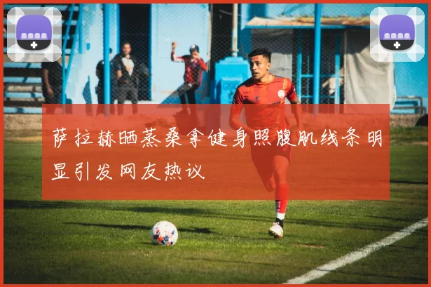 萨拉赫晒蒸桑拿健身照腹肌线条明显引发网友热议