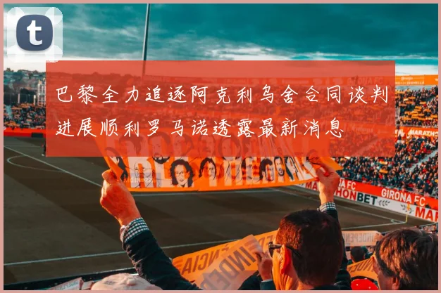 巴黎全力追逐阿克利乌舍合同谈判进展顺利罗马诺透露最新消息