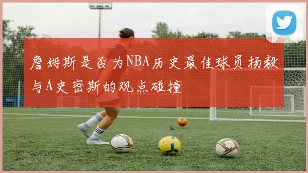 詹姆斯是否为NBA历史最佳球员杨毅与A史密斯的观点碰撞