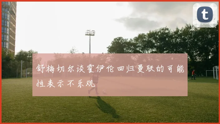舒梅切尔谈霍伊伦回归曼联的可能性表示不乐观
