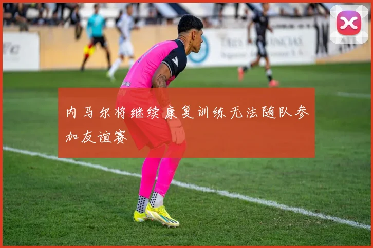 内马尔将继续康复训练无法随队参加友谊赛