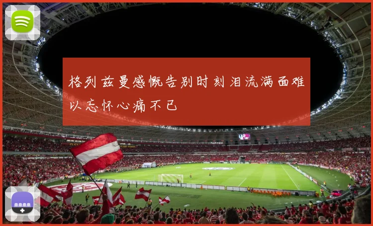格列兹曼感慨告别时刻泪流满面难以忘怀心痛不已