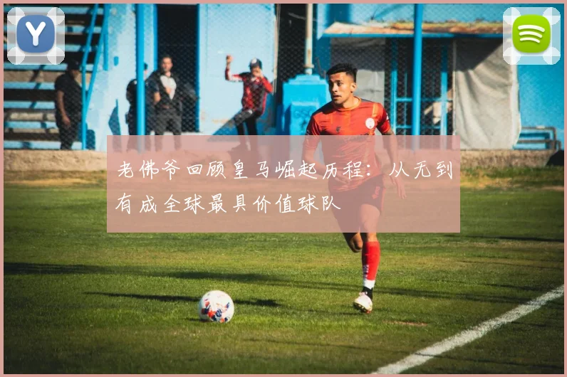老佛爷回顾皇马崛起历程：从无到有成全球最具价值球队