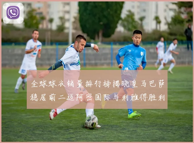 全球球衣销量排行榜揭晓皇马巴萨稳居前二迈阿密国际与利雅得胜利表现抢眼