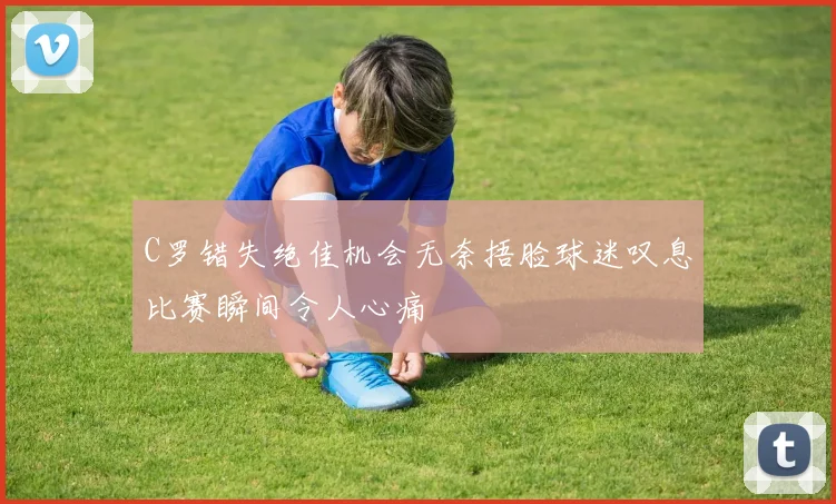 C罗错失绝佳机会无奈捂脸球迷叹息比赛瞬间令人心痛