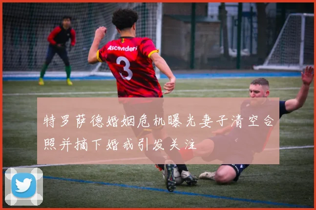 特罗萨德婚姻危机曝光妻子清空合照并摘下婚戒引发关注