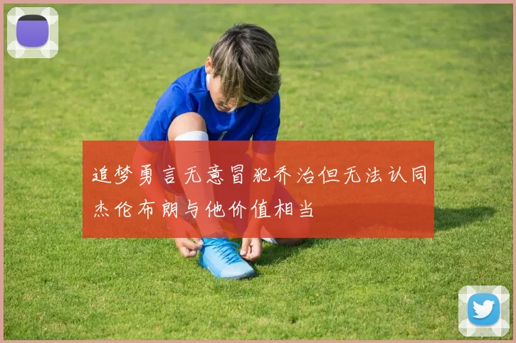 追梦勇言无意冒犯乔治但无法认同杰伦布朗与他价值相当
